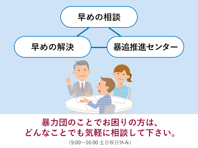 暴力団のことでお困りの方は、どんなことでも気軽に相談して下さい。（9:00～16:00　土日祝休み）