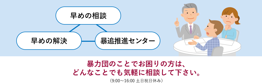 暴力団のことでお困りの方は、どんなことでも気軽に相談して下さい。（9:00～16:00　土日祝休み）